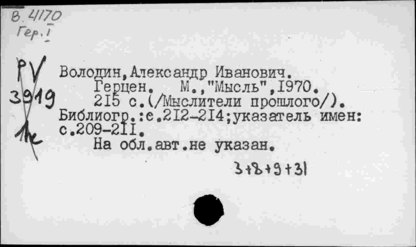 ﻿е> Ш7р
7
Володин,Александр Иванович.
Герцен. М./’Мысль", 1970.
215 с.(/Мыслители прошлого/). Библиогр.:е.212-214;указатель имен: с.209-211.
На обл.авт.не указан.